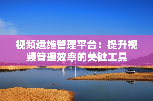 視頻運(yùn)維管理平臺(tái)：提升視頻管理效率的關(guān)鍵工具
