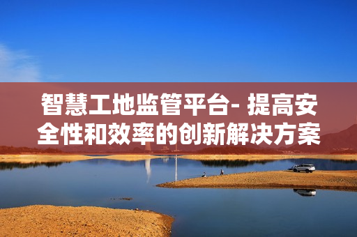 智慧工地監管平臺- 提高安全性和效率的創新解決方案
