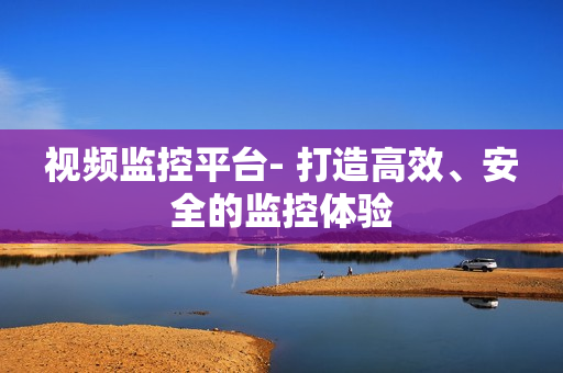 視頻監(jiān)控平臺- 打造高效、安全的監(jiān)控體驗