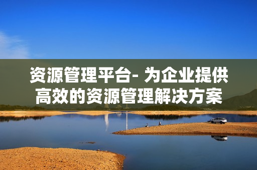 資源管理平臺- 為企業提供高效的資源管理解決方案