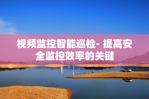 視頻監控智能巡檢- 提高安全監控效率的關鍵