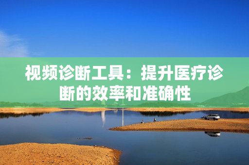視頻診斷工具：提升醫(yī)療診斷的效率和準(zhǔn)確性