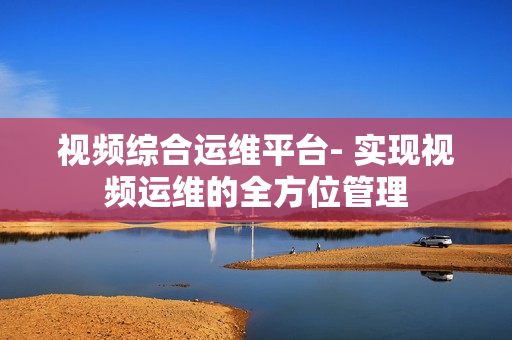視頻綜合運維平臺- 實現視頻運維的全方位管理