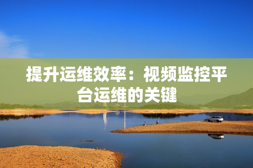 提升運維效率：視頻監控平臺運維的關鍵