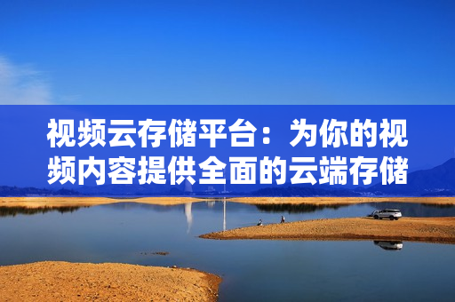視頻云存儲平臺：為你的視頻內容提供全面的云端存儲解決方案