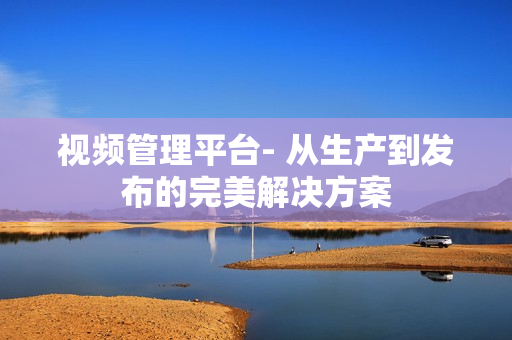 視頻管理平臺(tái)- 從生產(chǎn)到發(fā)布的完美解決方案