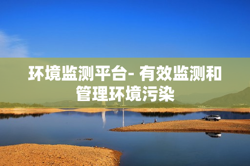 環(huán)境監(jiān)測(cè)平臺(tái)- 有效監(jiān)測(cè)和管理環(huán)境污染