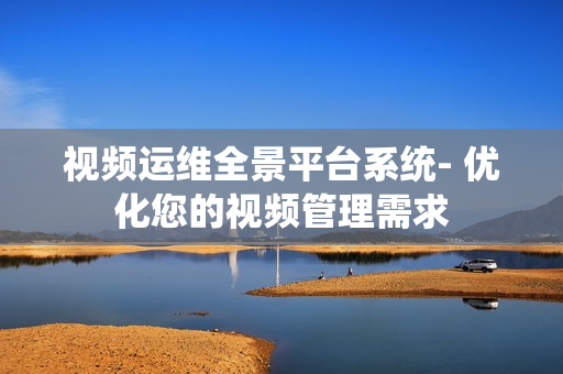 視頻運維全景平臺系統- 優化您的視頻管理需求