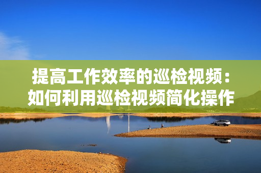 提高工作效率的巡檢視頻：如何利用巡檢視頻簡化操作流程？