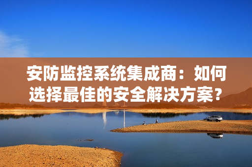安防監(jiān)控系統(tǒng)集成商：如何選擇最佳的安全解決方案？