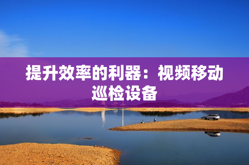 提升效率的利器：視頻移動巡檢設備