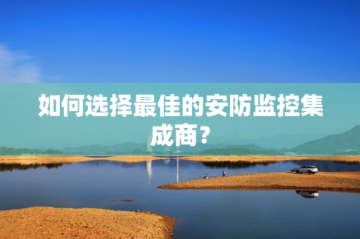 如何選擇最佳的安防監控集成商？