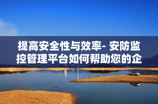 提高安全性與效率- 安防監(jiān)控管理平臺如何幫助您的企業(yè)？