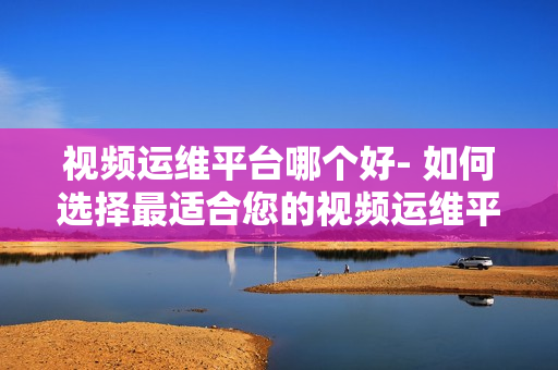 視頻運維平臺哪個好- 如何選擇最適合您的視頻運維平臺？
