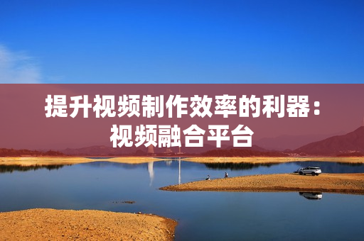 提升視頻制作效率的利器：視頻融合平臺