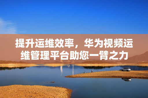 提升運(yùn)維效率，華為視頻運(yùn)維管理平臺(tái)助您一臂之力