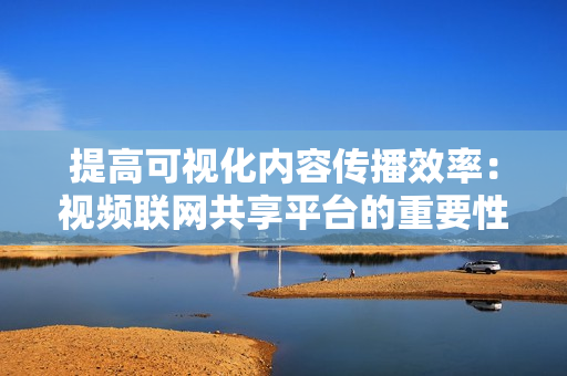 提高可視化內容傳播效率：視頻聯網共享平臺的重要性
