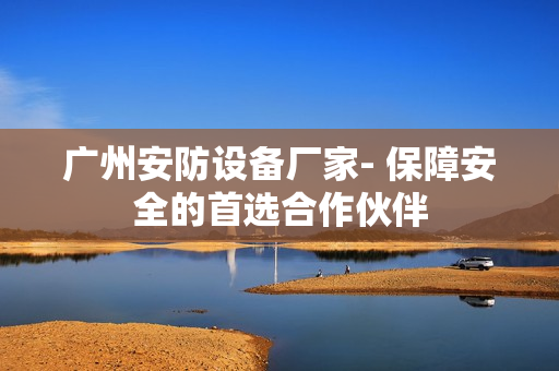 廣州安防設備廠家- 保障安全的首選合作伙伴