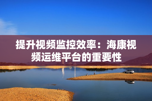 提升視頻監控效率：海康視頻運維平臺的重要性