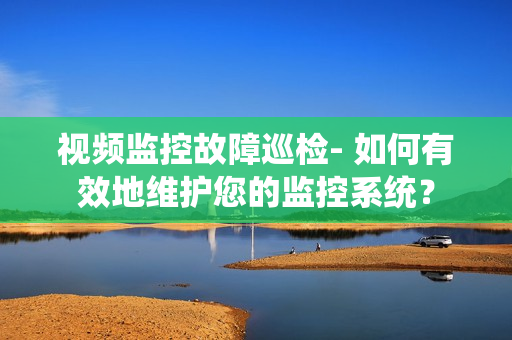 視頻監控故障巡檢- 如何有效地維護您的監控系統？