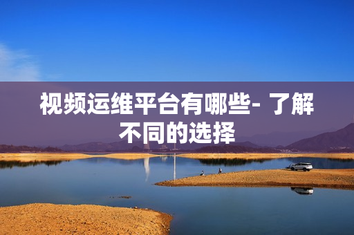 視頻運維平臺有哪些- 了解不同的選擇
