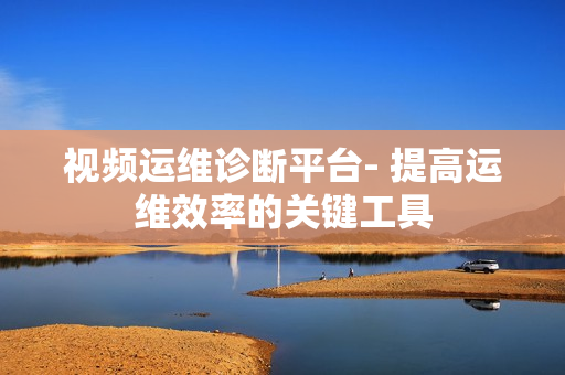 視頻運維診斷平臺- 提高運維效率的關鍵工具