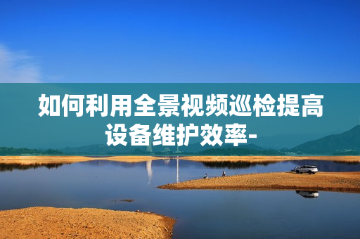 如何利用全景視頻巡檢提高設備維護效率-