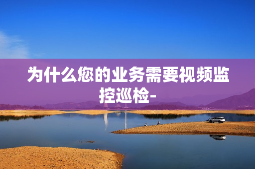 為什么您的業(yè)務(wù)需要視頻監(jiān)控巡檢-