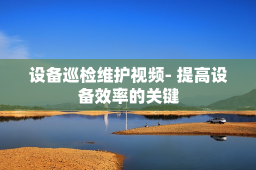 設備巡檢維護視頻- 提高設備效率的關(guān)鍵