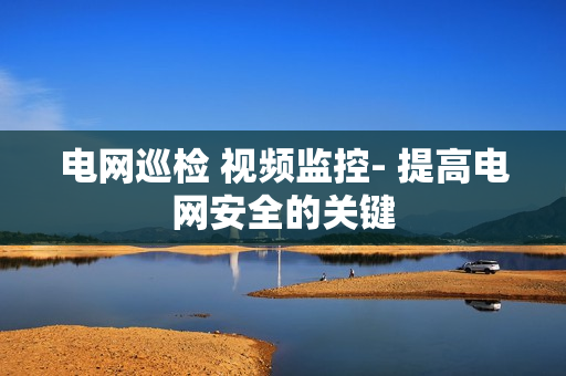 電網巡檢 視頻監控- 提高電網安全的關鍵