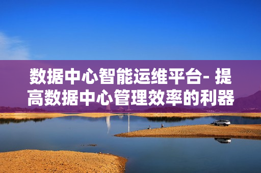 數(shù)據(jù)中心智能運(yùn)維平臺(tái)- 提高數(shù)據(jù)中心管理效率的利器