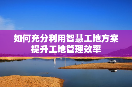 如何充分利用智慧工地方案提升工地管理效率