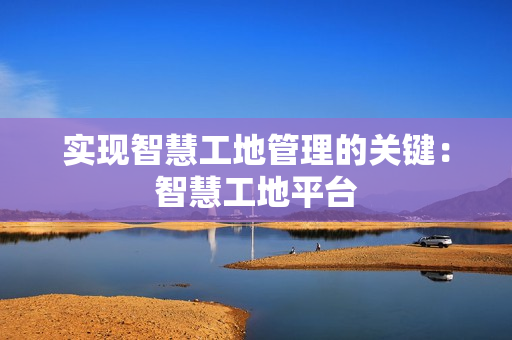 實現智慧工地管理的關鍵：智慧工地平臺