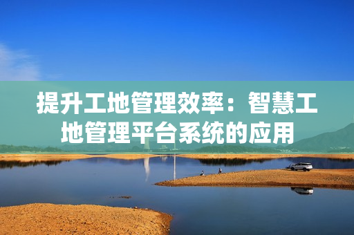 提升工地管理效率：智慧工地管理平臺系統的應用
