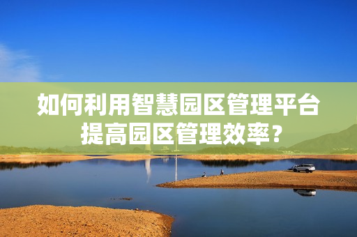 如何利用智慧園區(qū)管理平臺 提高園區(qū)管理效率？