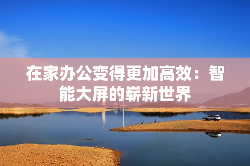在家辦公變得更加高效：智能大屏的嶄新世界