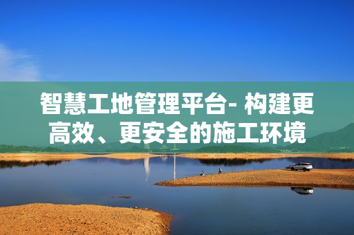 智慧工地管理平臺- 構建更高效、更安全的施工環境
