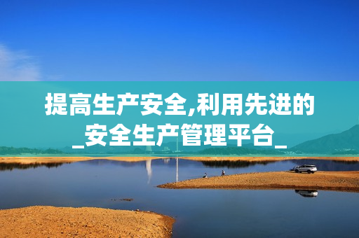 提高生產安全,利用先進的_安全生產管理平臺_