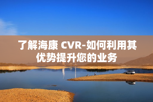了解海康 CVR-如何利用其優勢提升您的業務