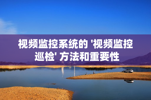 視頻監控系統的 '視頻監控 巡檢' 方法和重要性