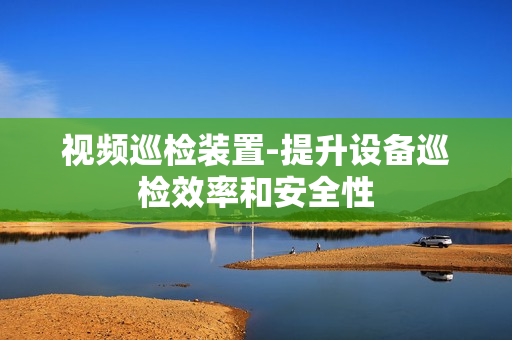 視頻巡檢裝置-提升設備巡檢效率和安全性