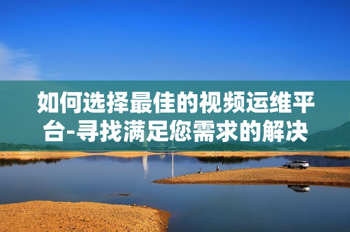 如何選擇最佳的視頻運維平臺-尋找滿足您需求的解決方案