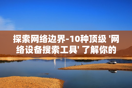 探索網絡邊界-10種頂級 '網絡設備搜索工具' 了解你的數字領地