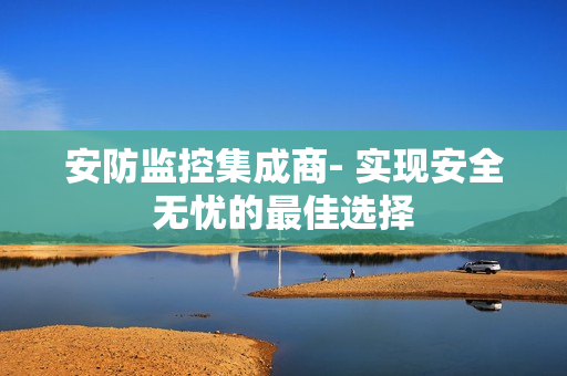 安防監控集成商- 實現安全無憂的最佳選擇