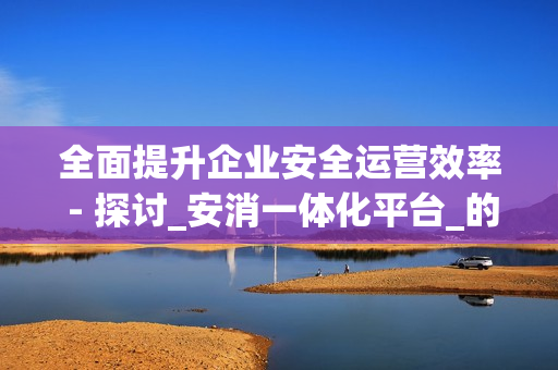 全面提升企業安全運營效率 - 探討_安消一體化平臺_的優勢