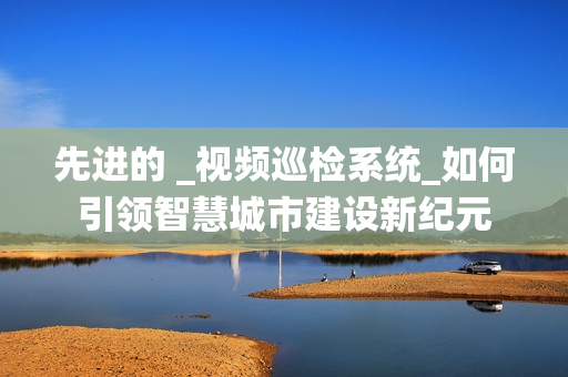 先進(jìn)的 _視頻巡檢系統(tǒng)_如何引領(lǐng)智慧城市建設(shè)新紀(jì)元
