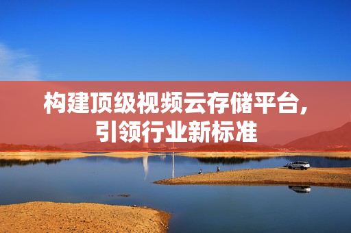 構建頂級視頻云存儲平臺,引領行業新標準