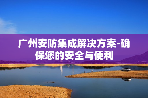 廣州安防集成解決方案-確保您的安全與便利
