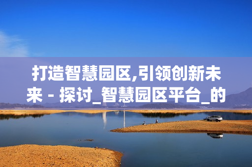 打造智慧園區(qū),引領(lǐng)創(chuàng)新未來 - 探討_智慧園區(qū)平臺(tái)_的價(jià)值與應(yīng)用