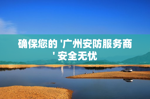 確保您的 '廣州安防服務商' 安全無憂